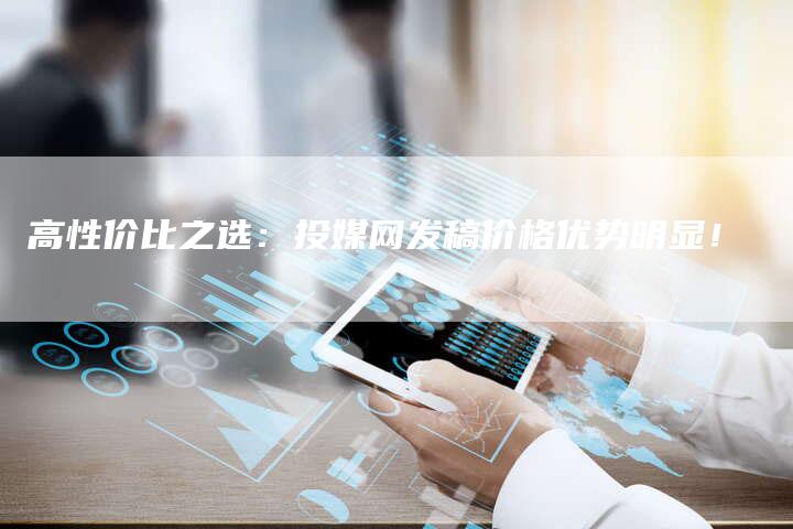 高性价比之选：投媒网发稿价格优势明显！