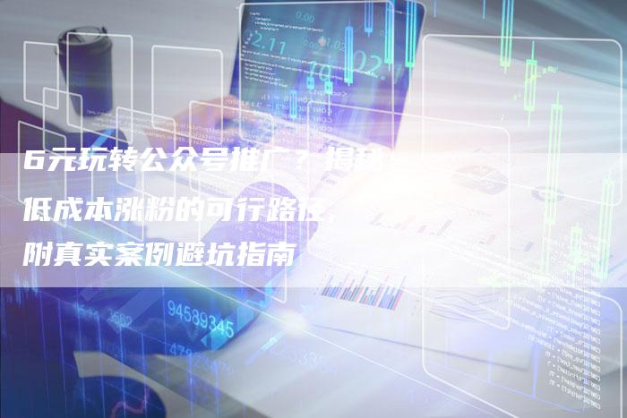6元玩转公众号推广？揭秘低成本涨粉的可行路径, 附真实案例避坑指南