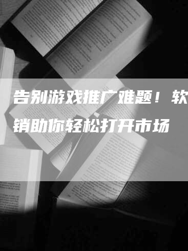 告别游戏推广难题！软文营销助你轻松打开市场