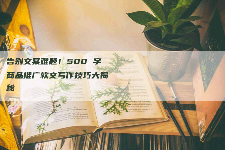 告别文案难题！500 字商品推广软文写作技巧大揭秘