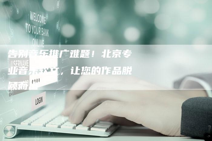 告别音乐推广难题！北京专业音乐软文，让您的作品脱颖而出