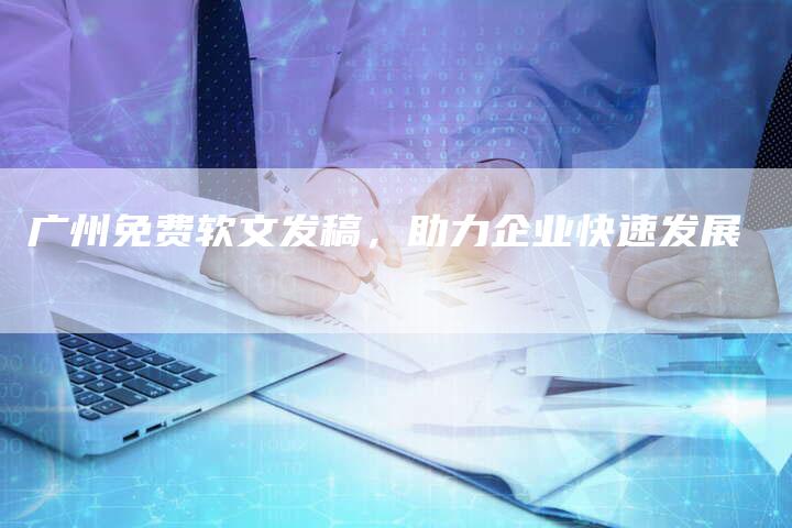 广州免费软文发稿，助力企业快速发展