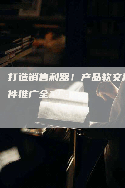 打造销售利器！产品软文稿件推广全攻略