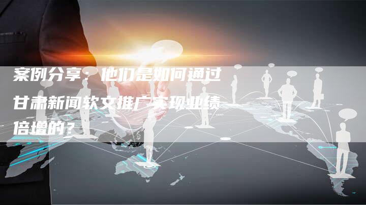 案例分享：他们是如何通过甘肃新闻软文推广实现业绩倍增的？