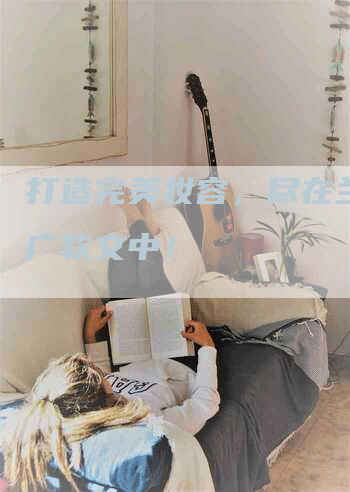 打造完美妆容,尽在兰蔻推广软文中!-九九文章网