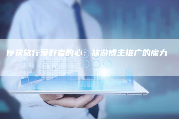 俘获旅行爱好者的心：旅游博主推广的魔力