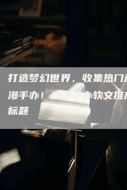打造梦幻世界，收集热门动漫手办！动漫手办软文推广标题