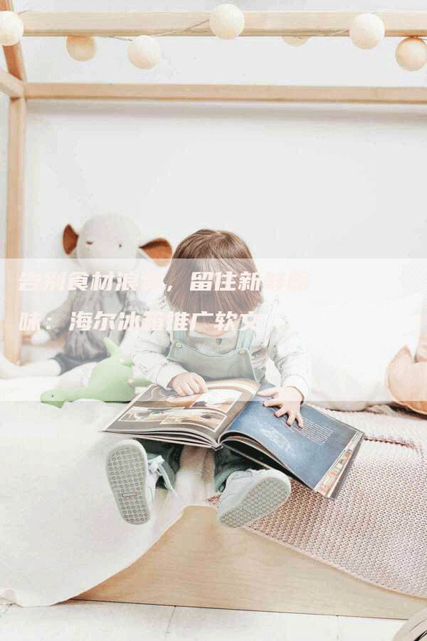 告别食材浪费，留住新鲜原味：海尔冰箱推广软文