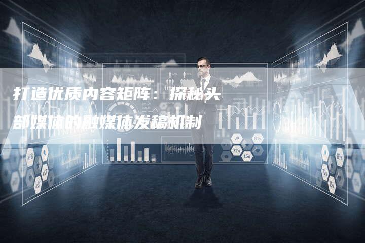 打造优质内容矩阵：探秘头部媒体的融媒体发稿机制