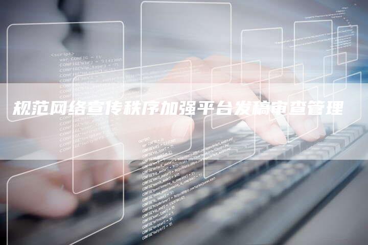 规范网络宣传秩序加强平台发稿审查管理