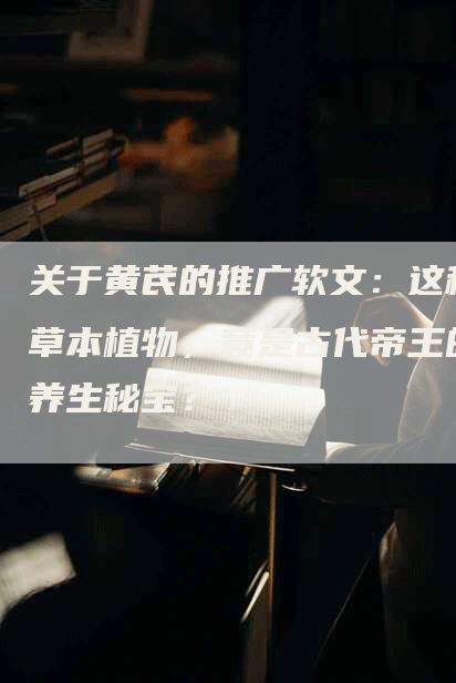 关于黄芪的推广软文：这种草本植物，竟是古代帝王的养生秘宝？
