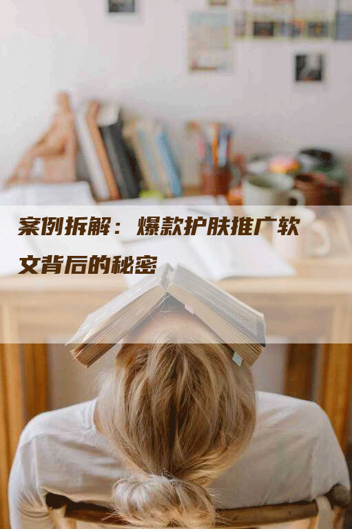 案例拆解：爆款护肤推广软文背后的秘密