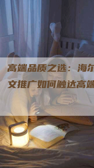 高端品质之选:海尔冰箱软文推广如何触达高端用户-九九文章网