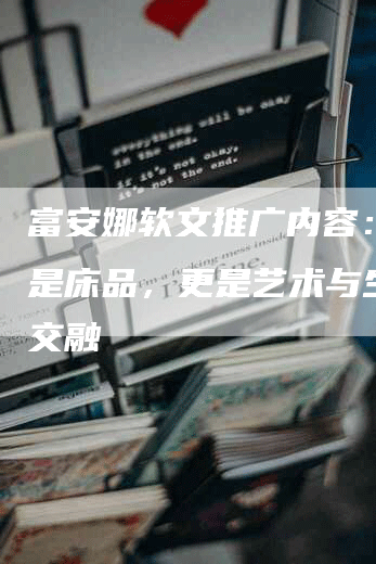 富安娜软文推广内容:不止是床品,更是艺术与生活的交融-九九文章网