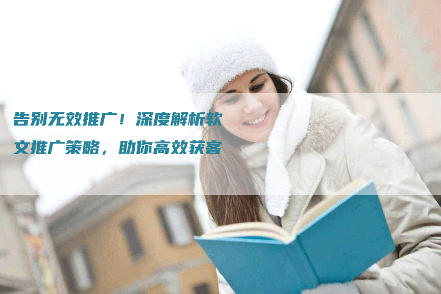 告别无效推广！深度解析软文推广策略，助你高效获客