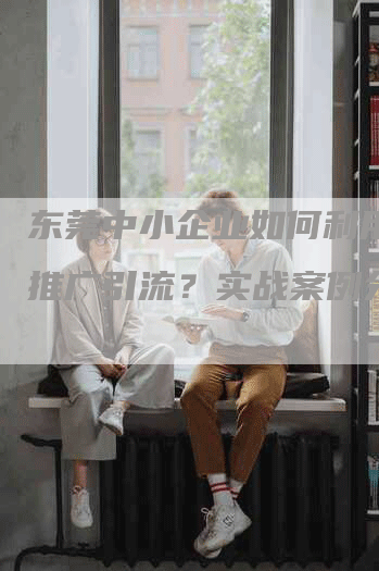 东莞中小企业如何利用软文推广引流？实战案例分享