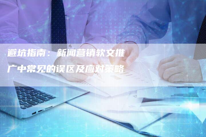 避坑指南：新闻营销软文推广中常见的误区及应对策略