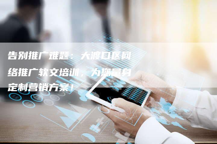 告别推广难题：大渡口区网络推广软文培训，为您量身定制营销方案！