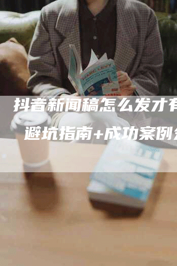 抖音新闻稿怎么发才有效？ 避坑指南+成功案例分享