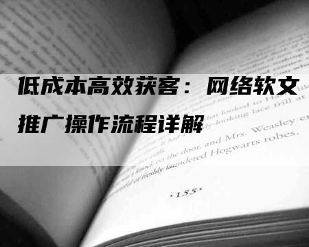 低成本高效获客：网络软文推广操作流程详解