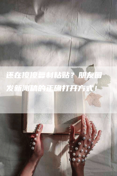 还在傻傻复制粘贴？朋友圈发新闻稿的正确打开方式！