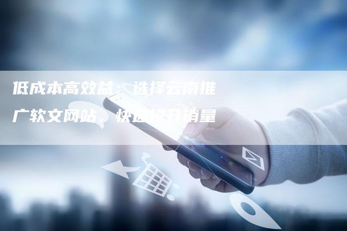 低成本高效益：选择云南推广软文网站，快速提升销量