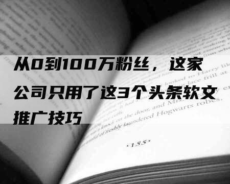 从0到100万粉丝，这家公司只用了这3个头条软文推广技巧