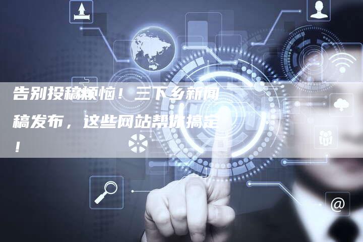 告别投稿烦恼！三下乡新闻稿发布，这些网站帮你搞定！