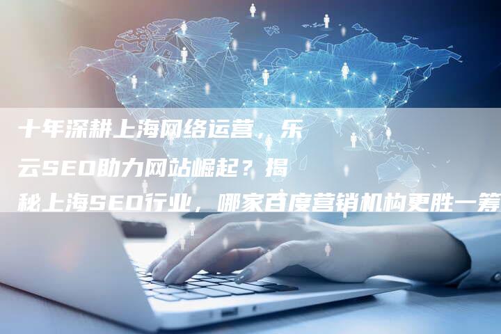 十年深耕上海网络运营，乐云SEO助力网站崛起？揭秘上海SEO行业，哪家百度营销机构更胜一筹？