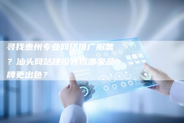 寻找惠州专业网络推广服务？汕头网站建设领域哪家品牌更出色？