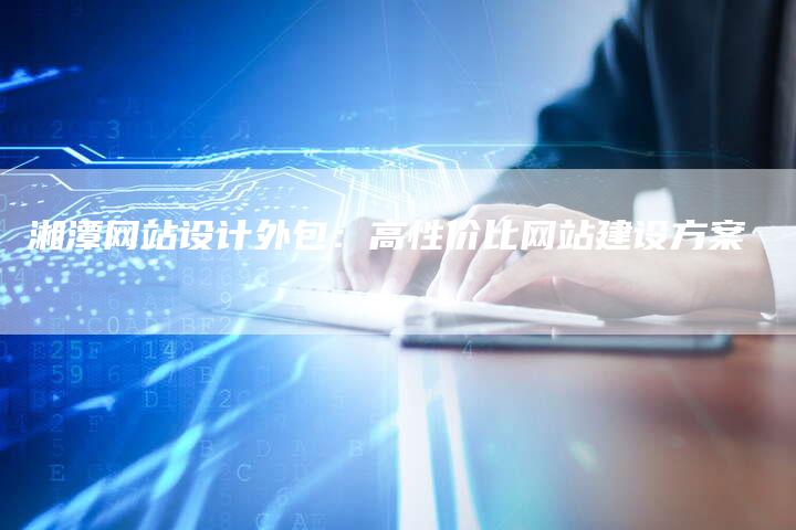 湘潭网站设计外包：高性价比网站建设方案