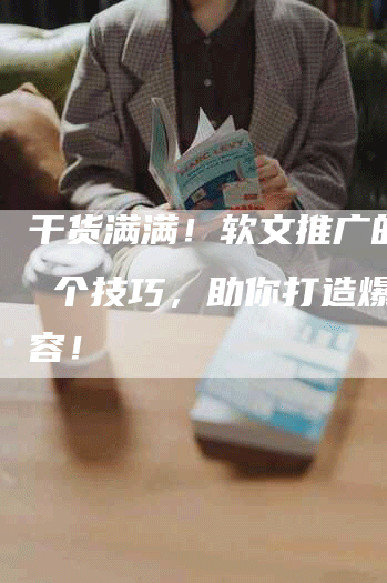 干货满满！软文推广的 7 个技巧，助你打造爆款内容！