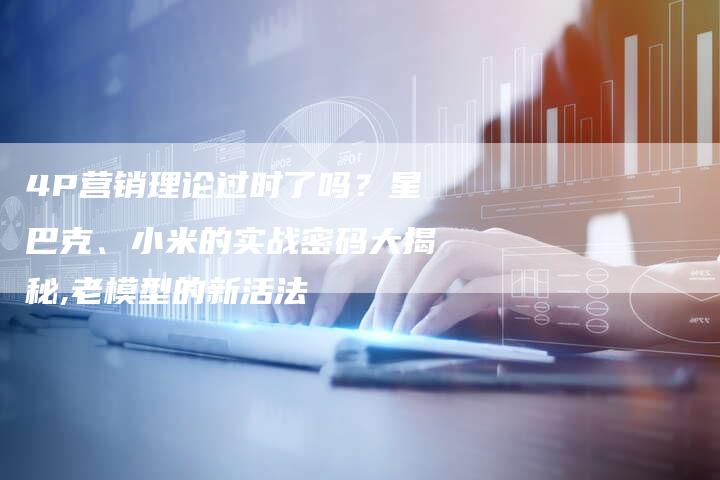 4P营销理论过时了吗？星巴克、小米的实战密码大揭秘,老模型的新活法