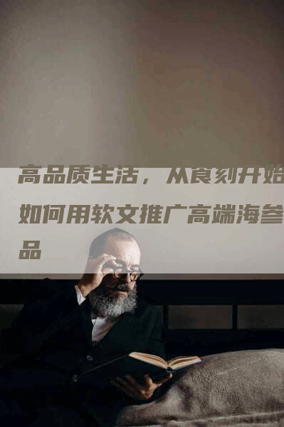 高品质生活，从食刻开始：如何用软文推广高端海参产品