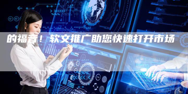 的福音！软文推广助您快速打开市场