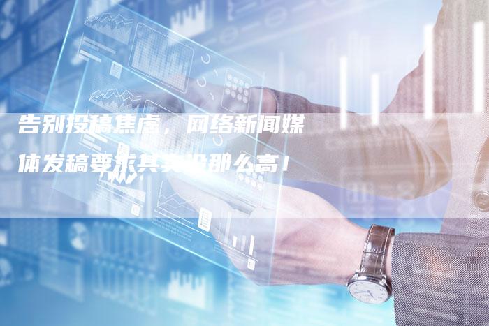 告别投稿焦虑，网络新闻媒体发稿要求其实没那么高！