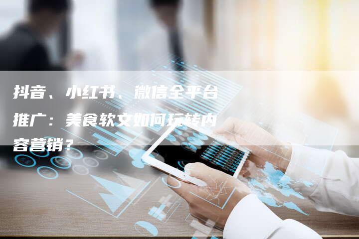 抖音、小红书、微信全平台推广：美食软文如何玩转内容营销？