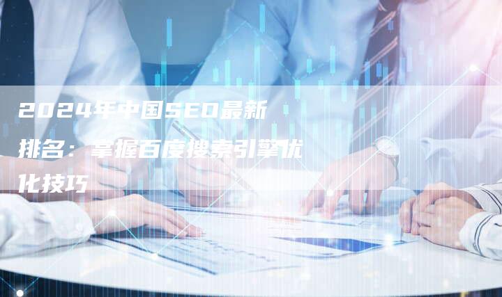 2024年中国SEO最新排名：掌握百度搜索引擎优化技巧