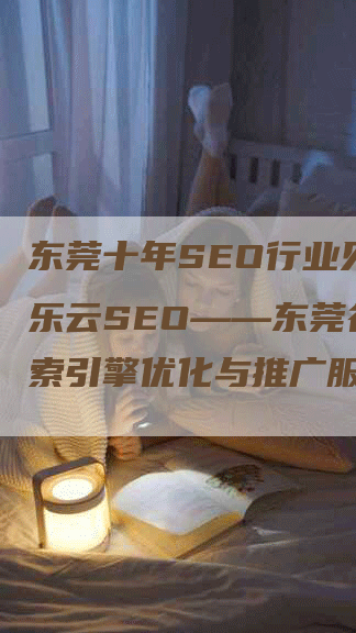 东莞十年SEO行业见证，乐云SEO——东莞谷歌搜索引擎优化与推广服务领先品牌