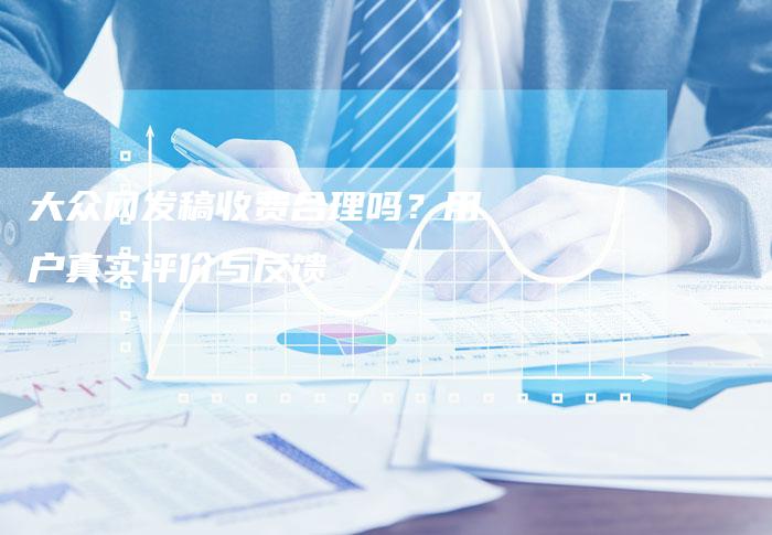 大众网发稿收费合理吗？用户真实评价与反馈