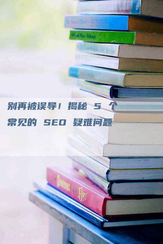 别再被误导！揭秘 5 个常见的 SEO 疑难问题