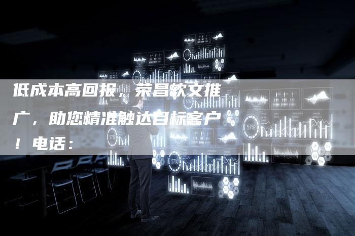 低成本高回报，荣昌软文推广，助您精准触达目标客户！电话：
