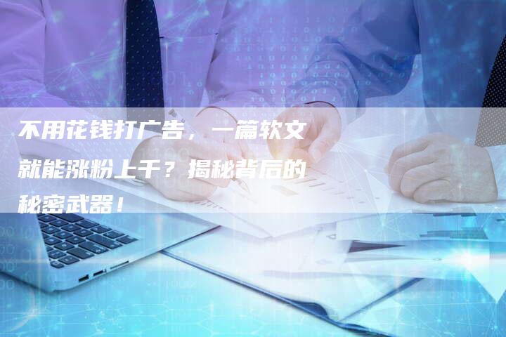 不用花钱打广告，一篇软文就能涨粉上千？揭秘背后的秘密武器！