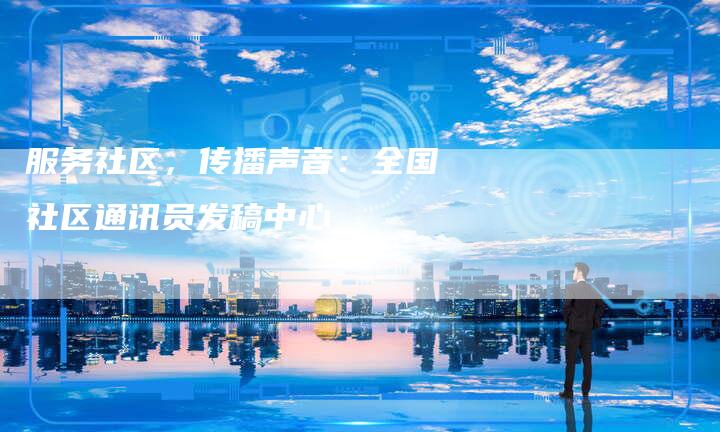 服务社区，传播声音：全国社区通讯员发稿中心