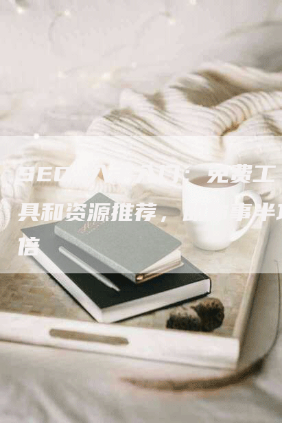 SEO 入手入门：免费工具和资源推荐，助你事半功倍