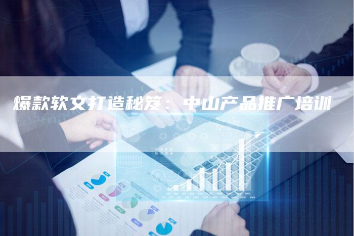 爆款软文打造秘笈：中山产品推广培训