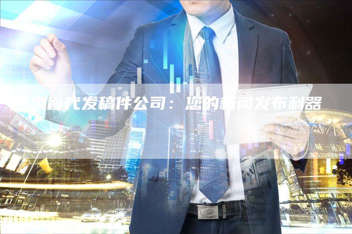 甘肃省代发稿件公司：您的新闻发布利器