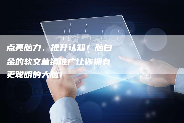 点亮脑力，提升认知！脑白金的软文营销推广让你拥有更聪明的大脑！