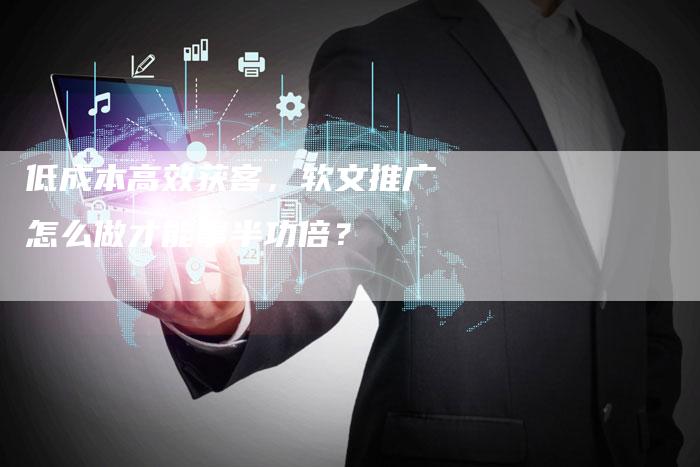 低成本高效获客，软文推广怎么做才能事半功倍？