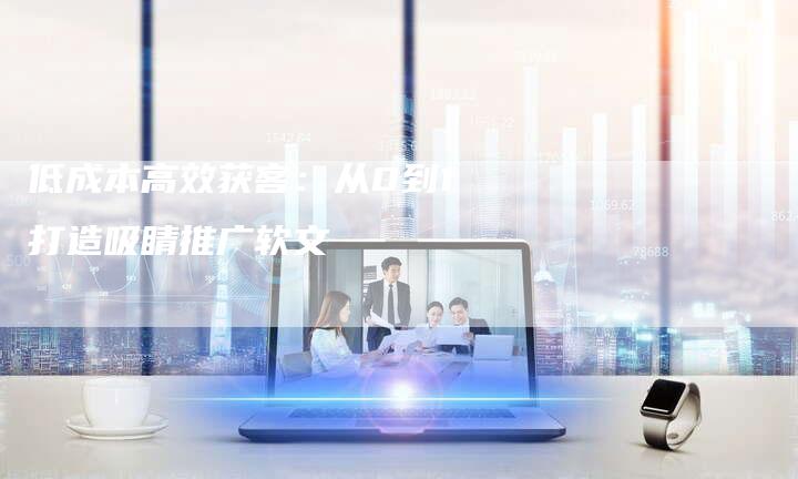 低成本高效获客：从0到1打造吸睛推广软文